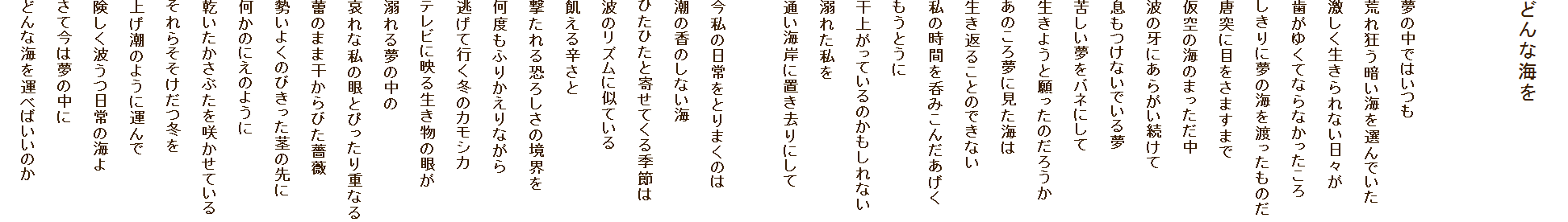 
�ǂ�ȊC��


���̒��ł͂���
�r�ꋶ���Â��C��I��ł���
�������������Ȃ����X��
�����䂭�ĂȂ�Ȃ���������
������ɖ��̊C��n�������̂�
���˂ɖڂ����܂��܂�
����̊C�̂܂�������
�g�̉�ɂ��炪��������
�������Ȃ��ł��閲
�ꂵ�������o�l�ɂ���
�����悤�Ɗ�����̂��낤��
���̂��떲�Ɍ����C��
�����Ԃ邱�Ƃ̂ł��Ȃ�
���̎��Ԃ�ۂ݂��񂾂�����
�����Ƃ���
���オ���Ă���̂�������Ȃ�
�M�ꂽ����
�ʂ��C�݂ɒu������ɂ���

�����̓�����Ƃ�܂��̂�
���̍��̂��Ȃ��C
�Ђ��Ђ��Ɗ񂹂Ă���G�߂�
�g�̃��Y���Ɏ��Ă���
�Q����h����
������鋰�낵���̋��E��
���x���ӂ肩����Ȃ���
�����čs���~�̃J���V�J
�e���r�ɉf�鐶�����̊Ⴊ
�M��閲�̒���
����Ȏ��̊�Ƃ҂�����d�Ȃ�
�Q�̂܂܊�����т��K�N
�����悭�̂т������s�̐��
�����̂ɂ��̂悤��
�����������Ԃ����炩���Ă���
����炻�������~��
�グ���̂悤�ɉ^���
�������g������̊C��
���č��͖��̒���
�ǂ�ȊC���^�ׂ΂����̂�