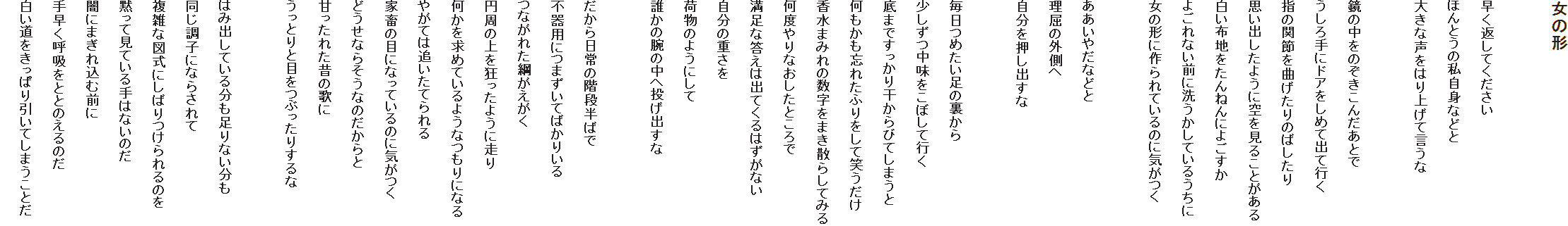 ���̌`

�����Ԃ��Ă�������
�ق�Ƃ��̎����g�Ȃǂ�
�傫�Ȑ����͂�グ�Č�����

���̒����̂������񂾂��Ƃ�
�������Ƀh�A�����߂ďo�čs��
�w�̊֐߂��Ȃ�����̂΂�����
�v���o�����悤�ɋ�����邱�Ƃ�����
�����z�n������˂�ɂ悲����
�悲��Ȃ��O�ɐ􂤂����Ă��邤����
���̌`�ɍ���Ă���̂ɋC����

�������₾�Ȃǂ�
�����̊O����
�����������o����

�����߂������̗�����
���������������ڂ��čs��
��܂ł������花����тĂ��܂���
���������Y�ꂽ�ӂ�����ď΂�����
�����܂݂�̐������܂��U�炵�Ă݂�
���x���Ȃ������Ƃ����
�����ȓ����͏o�Ă���͂����Ȃ�
�����̏d����
�ו��̂悤�ɂ���
�N���̘r�̒��֓����o����

���������̊K�i���΂�
�s��p�ɂ܂����Ă΂��肢��
�Ȃ��ꂽ�j��������
�~���̏���������悤�ɑ���
���������߂Ă���悤�Ȃ���ɂȂ�
�₪�Ă͒ǂ����Ă���
�ƒ{�̖ڂɂȂ��Ă���̂ɋC����
�ǂ����Ȃ炻���Ȃ̂������
�Â����ꂽ�̂̉̂�
�����Ƃ�Ɩڂ��Ԃ����肷���

�͂ݏo���Ă��镪������Ȃ�����
�������q�ɂȂ炳���
���G�Ȑ}���ɂ��΂������̂�
�ق��Č��Ă����͂Ȃ��̂�
�łɂ܂��ꍞ�ޑO��
�葁���ċz���ƂƂ̂���̂�
�������������ς�����Ă��܂����Ƃ�