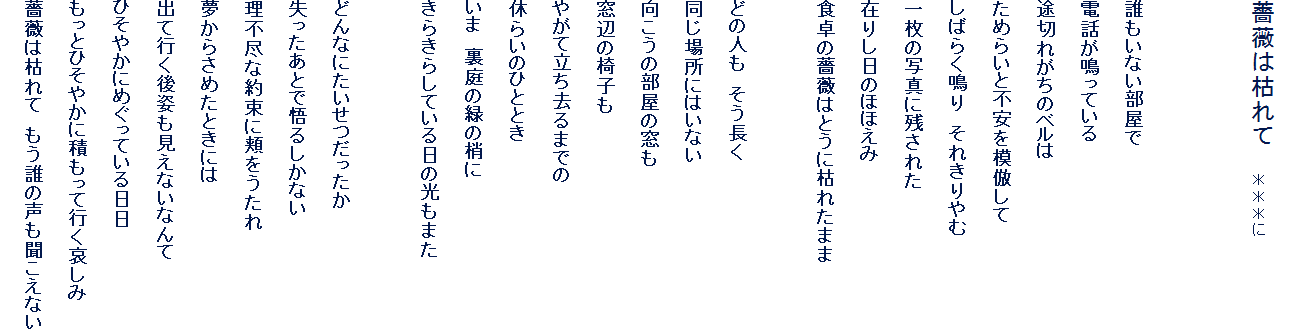 
�K�N�͌͂�ā@�@��������


�N�����Ȃ�������
�d�b�����Ă���
�r�؂ꂪ���̃x����
���߂炢�ƕs����͕킵��
���΂炭��@���ꂫ����
�ꖇ�̎ʐ^�Ɏc���ꂽ
�݂肵���̂قق���
�H����K�N�͂Ƃ��Ɍ͂ꂽ�܂�

�ǂ̐l���@��������
�����ꏊ�ɂ͂��Ȃ�
�������̕����̑���
���ӂ̈֎q��
�₪�ė�������܂ł�
�x�炢�̂ЂƂƂ�
���܁@����̗΂̏���
���炫�炵�Ă�����̌����܂�

�ǂ�Ȃɂ�������������
���������ƂŌ�邵���Ȃ�
���s�s�Ȗ񑩂ɖj��������
�����炳�߂��Ƃ��ɂ�
�o�čs����p�������Ȃ��Ȃ��
�Ђ��₩�ɂ߂����Ă������
�����ƂЂ��₩�ɐς����čs��������
�K�N�͌͂�ā@�����N�̐����������Ȃ�