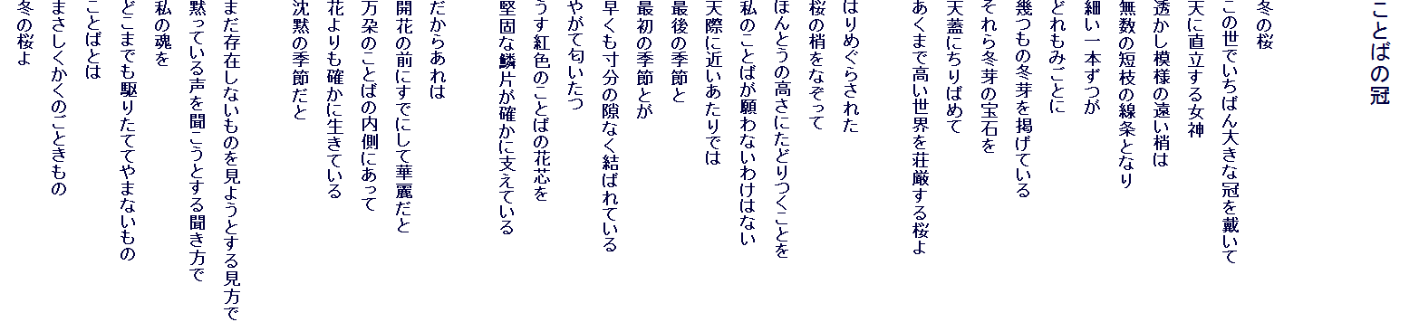 
���Ƃ΂̊�


�~�̍�
���̐��ł����΂�傫�Ȋ���Ղ���
�V�ɒ������鏗�_
�������͗l�̉�������
�����̒Z�}�̐����ƂȂ�
�ׂ���{����
�ǂ���݂��Ƃ�
����̓~����f���Ă���
�����~��̕�΂�
�V�W�ɂ���΂߂�
�����܂ō������E�𑑌��������

�͂�߂��炳�ꂽ
���̏����Ȃ�����
�ق�Ƃ��̍����ɂ��ǂ�����Ƃ�
���̂��Ƃ΂����Ȃ��킯�͂Ȃ�
�V�ۂɋ߂�������ł�
�Ō�̋G�߂�
�ŏ��̋G�߂Ƃ�
�����������̌��Ȃ����΂�Ă���
�₪�ē�������
�����g�F�̂��Ƃ΂̉Ԑc��
���łȗؕЂ��m���Ɏx���Ă���

�����炠���
�J�Ԃ̑O�ɂ��łɂ��ĉؗ킾��
���S�̂��Ƃ΂̓����ɂ�����
�Ԃ����m���ɐ����Ă���
���ق̋G�߂���

�܂����݂��Ȃ����̂����悤�Ƃ��錩����
�ق��Ă��鐺�𕷂����Ƃ��長������
���̍���
�ǂ��܂ł���肽�ĂĂ�܂Ȃ�����
���Ƃ΂Ƃ�
�܂����������̂��Ƃ�����
�~�̍���