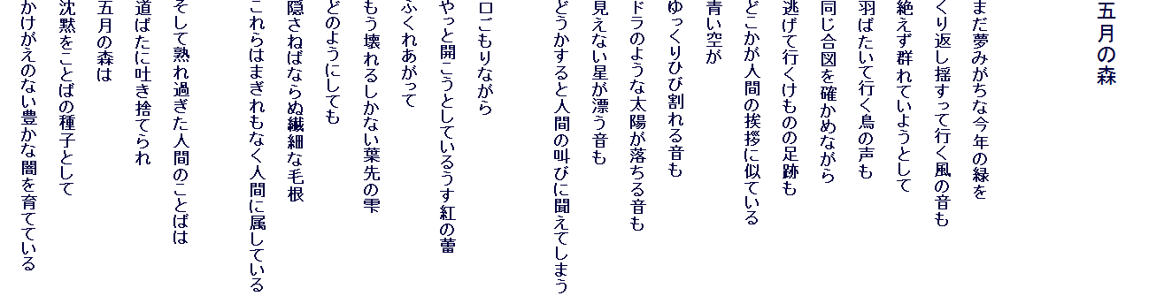 
�܌��̐X


�܂����݂����ȍ��N�̗΂�
����Ԃ��h�����čs�����̉���
�₦���Q��Ă��悤�Ƃ���
�H�΂����čs�����̐���
�������}���m���߂Ȃ���
�����čs�������̂̑��Ղ�
�ǂ������l�Ԃ̈��A�Ɏ��Ă���
����
�������Ђъ���鉹��
�h���̂悤�ȑ��z�������鉹��
�����Ȃ������Y������
�ǂ�������Ɛl�Ԃ̋��тɕ����Ă��܂�

��������Ȃ���
����ƊJ�����Ƃ��Ă��邤���g���Q
�ӂ��ꂠ������
�������邵���Ȃ��t��̎�
�ǂ̂悤�ɂ��Ă�
�B���˂΂Ȃ�ʑ@�ׂȖэ�
�����͂܂�����Ȃ��l�Ԃɑ����Ă���

�����ďn��߂����l�Ԃ̂��Ƃ΂�
���΂��ɓf���̂Ă��
�܌��̐X��
���ق����Ƃ΂̎�q�Ƃ���
���������̂Ȃ��L���Ȉł���ĂĂ���