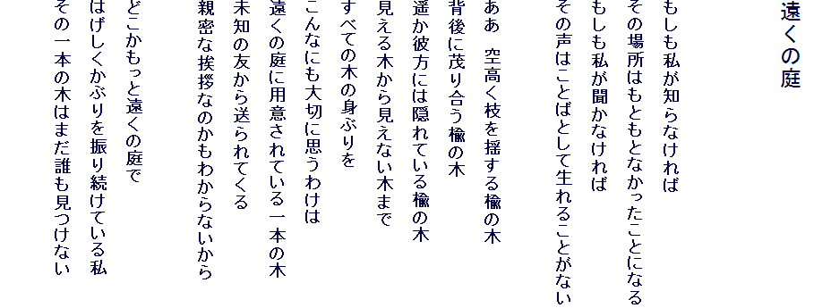 
�����̒�


�����������m��Ȃ����
���̏ꏊ�͂��Ƃ��ƂȂ��������ƂɂȂ�
���������������Ȃ����
���̐��͂��Ƃ΂Ƃ��Đ���邱�Ƃ��Ȃ�

�����@�󍂂��}��h���鞾�̖�
�w��ɖ΂荇�����̖�
�y���ޕ��ɂ͉B��Ă��鞾�̖�
������؂��猩���Ȃ��؂܂�
���ׂĂ̖؂̐g�Ԃ��
����Ȃɂ���؂Ɏv���킯��
�����̒�ɗp�ӂ���Ă����{�̖�
���m�̗F���瑗���Ă���
�e���Ȉ��A�Ȃ̂����킩��Ȃ�����

�ǂ��������Ɖ����̒��
�͂��������Ԃ��U�葱���Ă��鎄
���̈�{�̖؂͂܂��N�������Ȃ�
