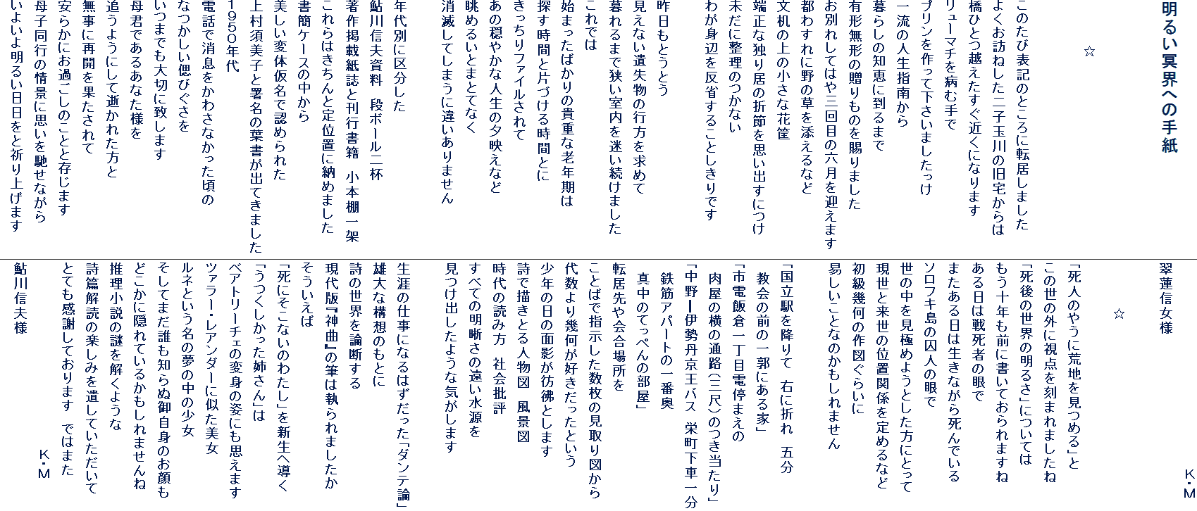 
���邢���E�ւ̎莆


�@�@�@�@�@��


���̂��ѕ\�L�̂Ƃ���ɓ]�����܂���
�悭���K�˂�����q�ʐ�̋�����
���ЂƂz���������߂��ɂȂ�܂�
�����[�}�`��a�ގ��
�v����������ĉ������܂�������
�ꗬ�̐l���w�삩��
��炵�̒m�b�ɓ���܂�
�L�`���`�̑�����̂�����܂���
���ʂꂵ�Ă͂�O��ڂ̘Z�����}���܂�
�s�킷��ɖ�̑���Y����Ȃ�
�����̏�̏����ȉ��
�[���ȓƂ苏�̐ܐ߂��v���o���ɂ�
�����ɐ����̂��Ȃ�
�킪�g�ӂ𔽏Ȃ��邱�Ƃ�����ł�

������Ƃ��Ƃ�
�����Ȃ��⎸���̍s�������߂�
����܂ŋ�����������������܂���
����ł�
�n�܂����΂���̋M�d�ȘV�N����
�T�����ԂƕЂÂ��鎞�ԂƂ�
��������t�@�C�������
���̉��₩�Ȑl���̗[�f���Ȃ�
���߂邢�Ƃ܂ƂĂȂ�
���ł��Ă��܂��ɈႢ����܂���

�N��ʂɋ敪����
����M�v�����@�i�{�[����t
����f�ڎ����Ɗ��s���Ё@���{�I���
�����͂�����ƒ�ʒu�ɔ[�߂܂���
���ȃP�[�X�̒�����
�������ϑ̉����ŔF�߂�ꂽ
�㑺�{���q�Ə����̗t�����o�Ă��܂���
�P�X�T�O�N��
�d�b�ŏ��������킳�Ȃ���������
�Ȃ������Âт�����
���܂ł���؂ɒv���܂�
��N�ł��邠�Ȃ��l��
�ǂ��悤�ɂ��Đ����ꂽ����
�����ɍĊJ���ʂ������
���炩�ɂ��߂����̂��ƂƑ����܂�
��q���s�̏�i�Ɏv����y���Ȃ���
���悢�斾�邢�������ƋF��グ�܂�
�@�@�@�@�@�@�@�@�@�@�@�@�@�@�@�@�@�@�@�@�@�j�E�l
���@�M���l

�@�@�@�@�@��

�u���l�̂₤�ɍr�n�����߂�v��
���̐��̊O�Ɏ��_�����܂�܂�����
�u����̐��E�̖��邳�v�ɂ��Ă�
�����\�N���O�ɏ����Ă����܂���
������͐펀�҂̊��
�܂�������͐����Ȃ��玀��ł���
�\���t�L���̎��l�̊��
���̒������ɂ߂悤�Ƃ������ɂƂ���
�����Ɨ����̈ʒu�֌W���߂�Ȃ�
�����􉽂̍�}���炢��
�Ղ������ƂȂ̂�������܂���

�u�����w���~��ā@�E�ɐ܂�@�ܕ�
�@����̑O�̈�s�ɂ���Ɓv
�u�s�d�ёq�꒚�ړd��܂���
�@�����̉��̒ʘH�i�O�ځj�̂�������v
�u���섪�ɐ��O�����o�X�@�h�����Ԉꕪ
�@�S�؃A�p�[�g�̈�ԉ�
�@�^���̂Ă��؂�̕����v
�]������ꏊ��
���Ƃ΂Ŏw�����������̌����}����
�㐔���􉽂��D���������Ƃ���
���N�̓��̖ʉe���f�i�Ƃ��܂�
���ŕ`���Ƃ�l���}�@���i�}
����̓ǂݕ��@�Љ��]
���ׂĂ̖������̉���������
�����o�����悤�ȋC�����܂�

���U�̎d���ɂȂ�͂��������u�_���e�_�v
�Y��ȍ\�z�̂��Ƃ�
���̐��E��_�f����
����Łw�_�ȁx�̕M�͎����܂�����
����������
�u���ɂ����Ȃ��̂킽���v��V���֓���
�u�������������o����v��
�x�A�g���[�`�F�̕ϐg�̎p�ɂ��v���܂�
�c�@���[�E���A���_�[�Ɏ�������
���l�Ƃ������̖��̒��̏���
�����Ă܂��N���m��ʌ䎩�g�̂����
�ǂ����ɉB��Ă��邩������܂����
���������̓�������悤��
���щ�ǂ̊y���݂��₵�Ă���������
�ƂĂ����ӂ��Ă���܂��@�ł͂܂�
�@�@�@�@�@�@�@�@�@�@�@�@�@�@�@�@�@�@�@�j�E�l
����M�v�l